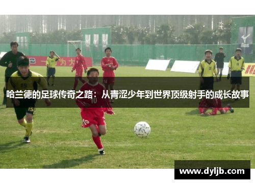 哈兰德的足球传奇之路：从青涩少年到世界顶级射手的成长故事